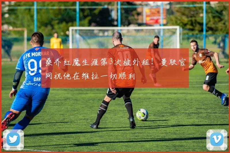 桑乔红魔生涯第3次被外租！曼联官网祝他在维拉一切顺利
